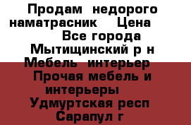 Продам  недорого наматрасник  › Цена ­ 6 500 - Все города, Мытищинский р-н Мебель, интерьер » Прочая мебель и интерьеры   . Удмуртская респ.,Сарапул г.